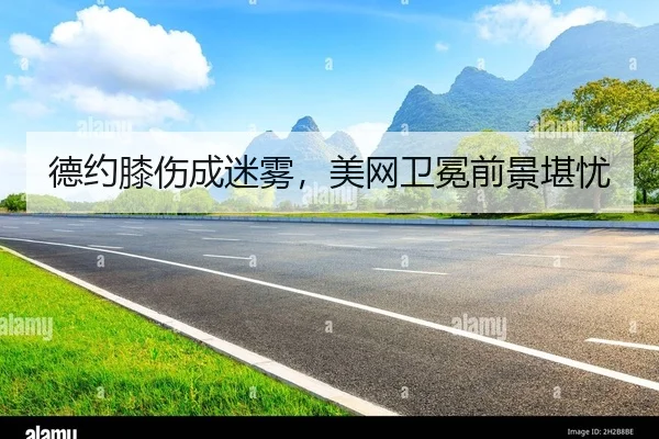 德约膝伤成迷雾，美网卫冕前景堪忧